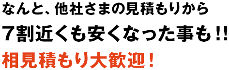 なんと、他社さまの見積もりから7割近くも安くなった事も!!相見積もり大歓迎!