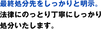 最終処分先をしっかりと明示。法律にのっとり丁寧にしっかり処分いたします。