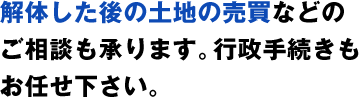 解体した後の土地の売買などのご相談も承ります。行政手続きもお任せ下さい。