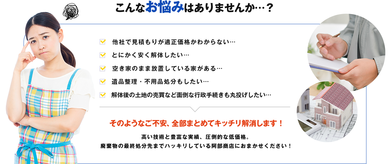 こんなお悩みはありませんか…? ご不安、全部まとめてキッチリ解消します! 高い技術と豊富な実績、圧倒的な低価格。廃棄物の最終処分先までハッキリしている阿部商店におまかせください!