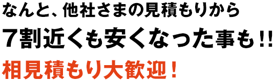 なんと、他社さまの見積もりから7割近くも安くなった事も！！相見積もり大歓迎！