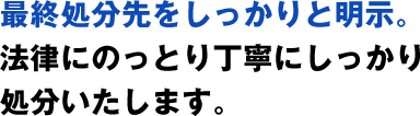 最終処分先をしっかりと明示。法律にのっとり丁寧にしっかり処分いたします。